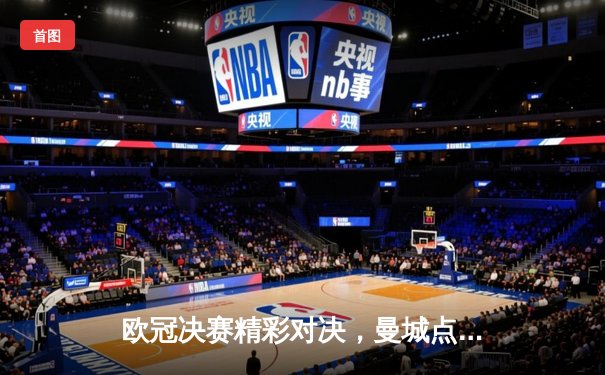 欧冠决赛精彩对决，曼城点球大战险胜皇马登顶欧洲之巅