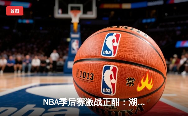 NBA季后赛激战正酣：湖人主场险胜勇士，詹姆斯关键三分锁定胜局